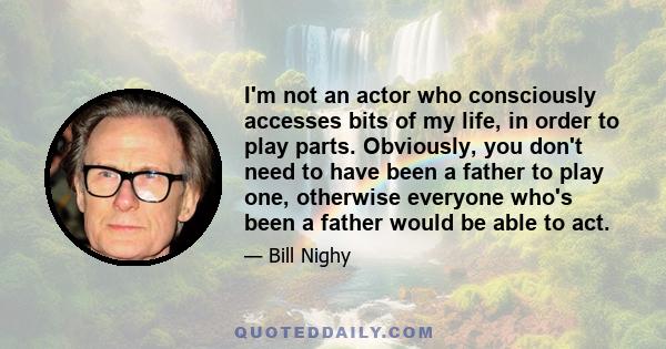 I'm not an actor who consciously accesses bits of my life, in order to play parts. Obviously, you don't need to have been a father to play one, otherwise everyone who's been a father would be able to act.