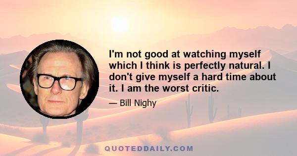 I'm not good at watching myself which I think is perfectly natural. I don't give myself a hard time about it. I am the worst critic.