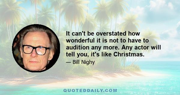 It can't be overstated how wonderful it is not to have to audition any more. Any actor will tell you, it's like Christmas.