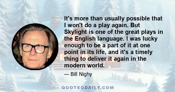 It's more than usually possible that I won't do a play again. But Skylight is one of the great plays in the English language. I was lucky enough to be a part of it at one point in its life, and it's a timely thing to