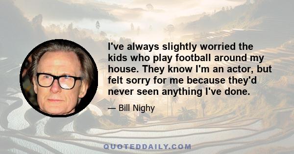 I've always slightly worried the kids who play football around my house. They know I'm an actor, but felt sorry for me because they'd never seen anything I've done.