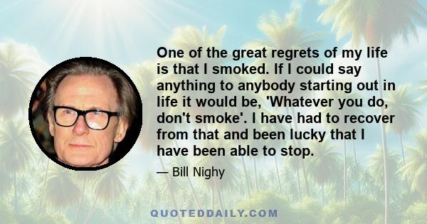 One of the great regrets of my life is that I smoked. If I could say anything to anybody starting out in life it would be, 'Whatever you do, don't smoke'. I have had to recover from that and been lucky that I have been