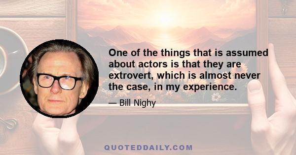 One of the things that is assumed about actors is that they are extrovert, which is almost never the case, in my experience.