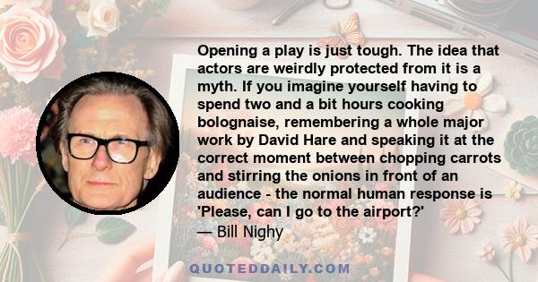 Opening a play is just tough. The idea that actors are weirdly protected from it is a myth. If you imagine yourself having to spend two and a bit hours cooking bolognaise, remembering a whole major work by David Hare