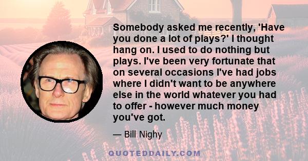 Somebody asked me recently, 'Have you done a lot of plays?' I thought hang on. I used to do nothing but plays. I've been very fortunate that on several occasions I've had jobs where I didn't want to be anywhere else in