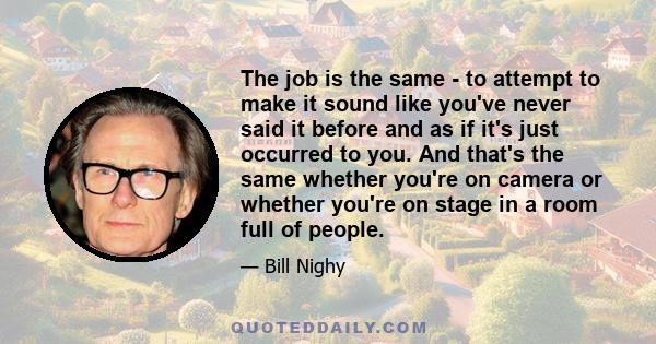 The job is the same - to attempt to make it sound like you've never said it before and as if it's just occurred to you. And that's the same whether you're on camera or whether you're on stage in a room full of people.