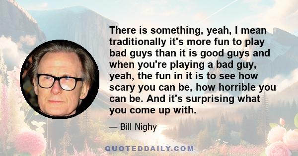 There is something, yeah, I mean traditionally it's more fun to play bad guys than it is good guys and when you're playing a bad guy, yeah, the fun in it is to see how scary you can be, how horrible you can be. And it's 