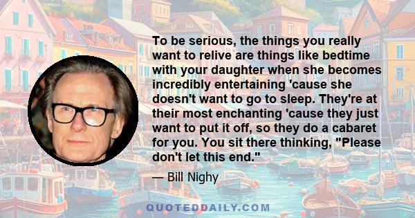 To be serious, the things you really want to relive are things like bedtime with your daughter when she becomes incredibly entertaining 'cause she doesn't want to go to sleep. They're at their most enchanting 'cause