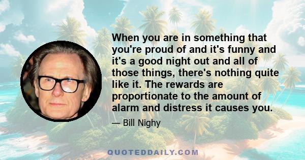 When you are in something that you're proud of and it's funny and it's a good night out and all of those things, there's nothing quite like it. The rewards are proportionate to the amount of alarm and distress it causes 