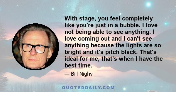 With stage, you feel completely like you're just in a bubble. I love not being able to see anything. I love coming out and I can't see anything because the lights are so bright and it's pitch black. That's ideal for me, 