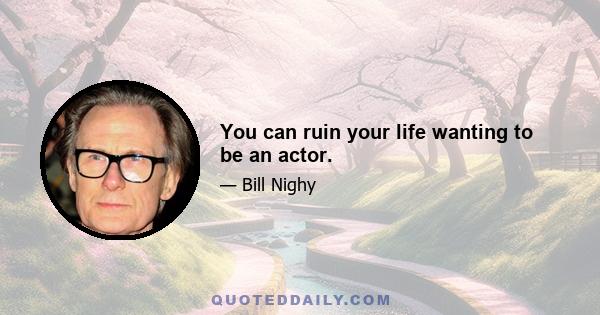 You can ruin your life wanting to be an actor.