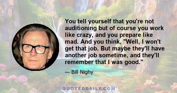 You tell yourself that you're not auditioning but of course you work like crazy, and you prepare like mad. And you think, Well, I won't get that job. But maybe they'll have another job sometime, and they'll remember