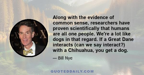 Along with the evidence of common sense, researchers have proven scientifically that humans are all one people. We're a lot like dogs in that regard. If a Great Dane interacts (can we say interact?) with a Chihuahua,