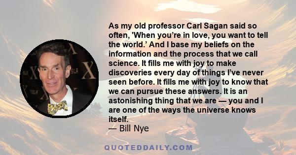 As my old professor Carl Sagan said so often, 'When you’re in love, you want to tell the world.’ And I base my beliefs on the information and the process that we call science. It fills me with joy to make discoveries