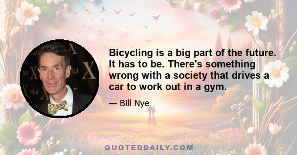 Bicycling is a big part of the future. It has to be. There's something wrong with a society that drives a car to work out in a gym.