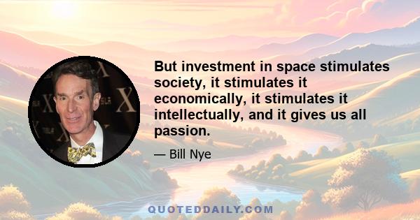 But investment in space stimulates society, it stimulates it economically, it stimulates it intellectually, and it gives us all passion.