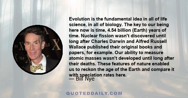 Evolution is the fundamental idea in all of life science, in all of biology. The key to our being here now is time, 4.54 billion (Earth) years of time. Nuclear fission wasn't discovered until long after Charles Darwin