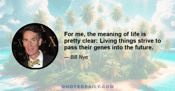 For me, the meaning of life is pretty clear: Living things strive to pass their genes into the future.