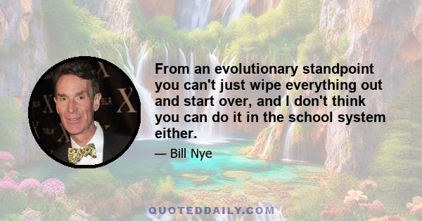 From an evolutionary standpoint you can't just wipe everything out and start over, and I don't think you can do it in the school system either.