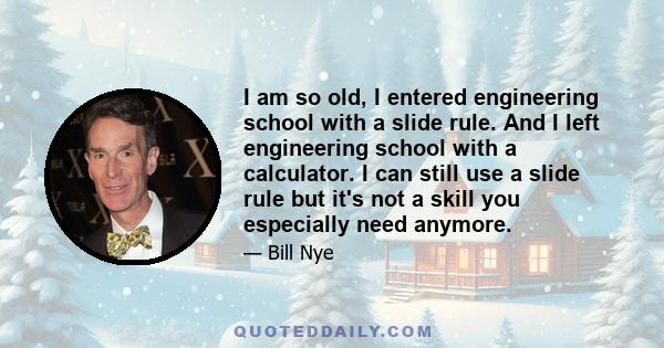 I am so old, I entered engineering school with a slide rule. And I left engineering school with a calculator. I can still use a slide rule but it's not a skill you especially need anymore.