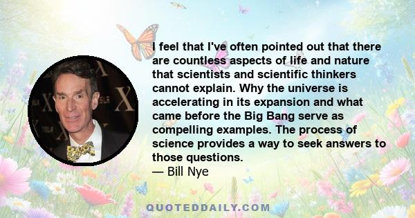 I feel that I've often pointed out that there are countless aspects of life and nature that scientists and scientific thinkers cannot explain. Why the universe is accelerating in its expansion and what came before the