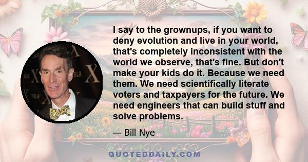 I say to the grownups, if you want to deny evolution and live in your world, that's completely inconsistent with the world we observe, that's fine. But don't make your kids do it. Because we need them. We need