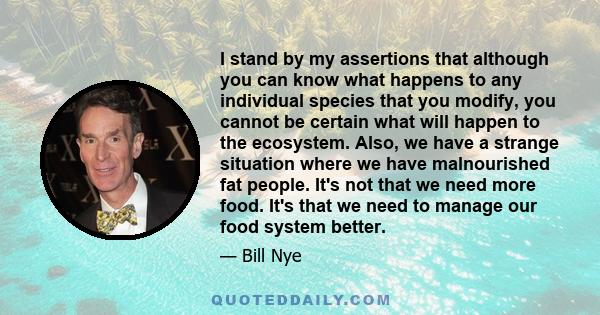 I stand by my assertions that although you can know what happens to any individual species that you modify, you cannot be certain what will happen to the ecosystem. Also, we have a strange situation where we have