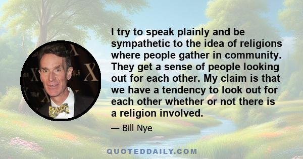 I try to speak plainly and be sympathetic to the idea of religions where people gather in community. They get a sense of people looking out for each other. My claim is that we have a tendency to look out for each other