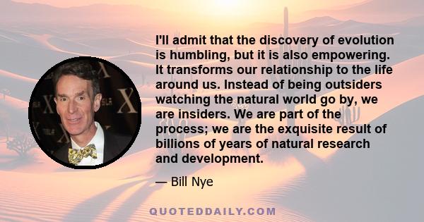 I'll admit that the discovery of evolution is humbling, but it is also empowering. It transforms our relationship to the life around us. Instead of being outsiders watching the natural world go by, we are insiders. We