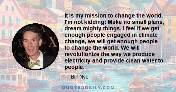 It is my mission to change the world. I'm not kidding: Make no small plans, dream mighty things. I feel if we get enough people engaged in climate change, we will get enough people to change the world. We will