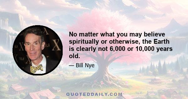 No matter what you may believe spiritually or otherwise, the Earth is clearly not 6,000 or 10,000 years old.