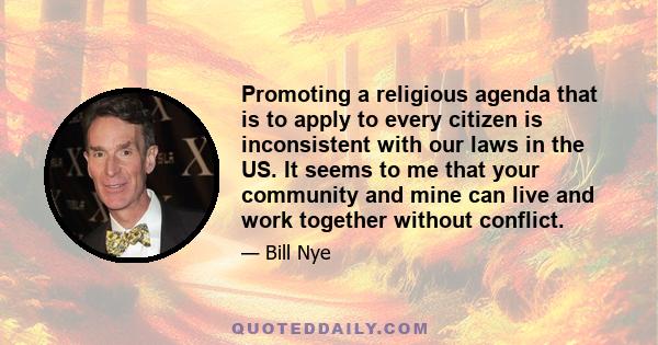 Promoting a religious agenda that is to apply to every citizen is inconsistent with our laws in the US. It seems to me that your community and mine can live and work together without conflict.