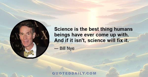 Science is the best thing humans beings have ever come up with. And if it isn't, science will fix it.