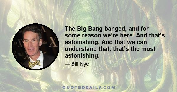 The Big Bang banged, and for some reason we’re here. And that’s astonishing. And that we can understand that, that’s the most astonishing.