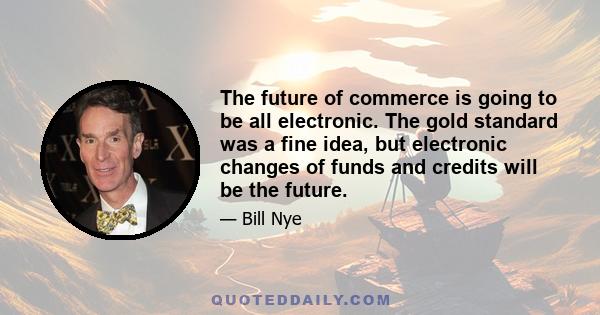 The future of commerce is going to be all electronic. The gold standard was a fine idea, but electronic changes of funds and credits will be the future.