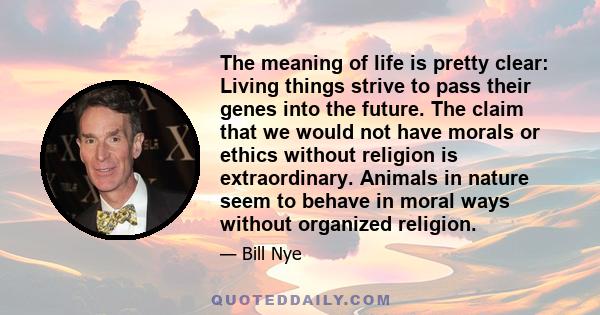 The meaning of life is pretty clear: Living things strive to pass their genes into the future. The claim that we would not have morals or ethics without religion is extraordinary. Animals in nature seem to behave in