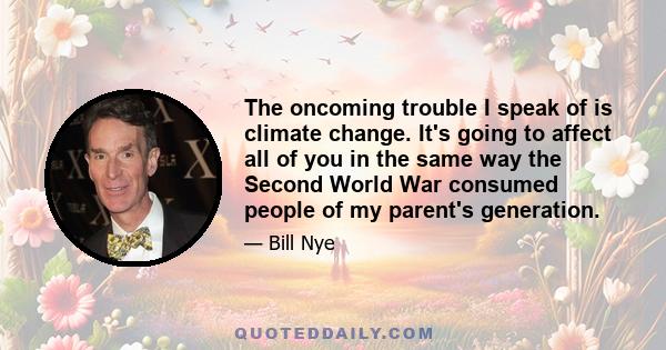 The oncoming trouble I speak of is climate change. It's going to affect all of you in the same way the Second World War consumed people of my parent's generation.