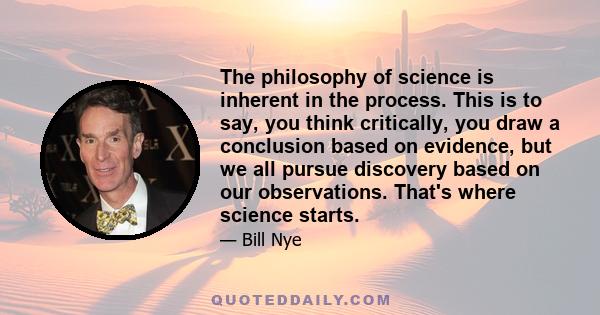 The philosophy of science is inherent in the process. This is to say, you think critically, you draw a conclusion based on evidence, but we all pursue discovery based on our observations. That's where science starts.