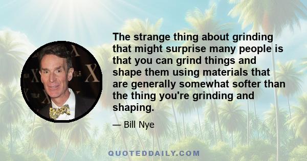 The strange thing about grinding that might surprise many people is that you can grind things and shape them using materials that are generally somewhat softer than the thing you're grinding and shaping.