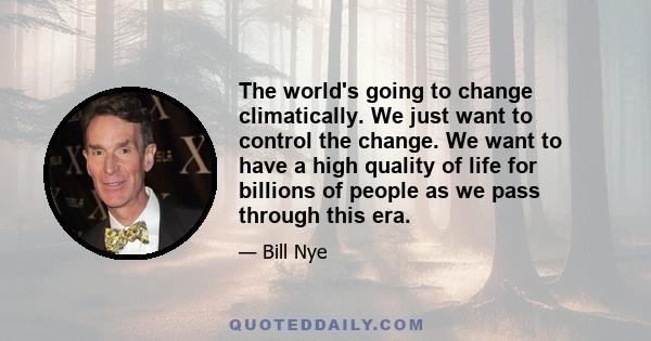 The world's going to change climatically. We just want to control the change. We want to have a high quality of life for billions of people as we pass through this era.