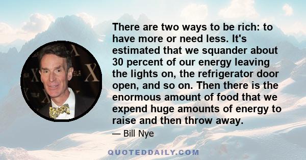 There are two ways to be rich: to have more or need less. It's estimated that we squander about 30 percent of our energy leaving the lights on, the refrigerator door open, and so on. Then there is the enormous amount of 