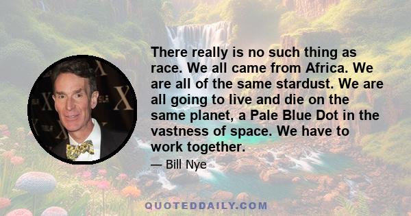 There really is no such thing as race. We all came from Africa. We are all of the same stardust. We are all going to live and die on the same planet, a Pale Blue Dot in the vastness of space. We have to work together.