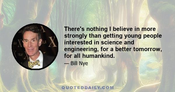 There's nothing I believe in more strongly than getting young people interested in science and engineering, for a better tomorrow, for all humankind.