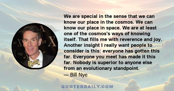 We are special in the sense that we can know our place in the cosmos. We can know our place in space. We are at least one of the cosmos's ways of knowing itself. That fills me with reverence and joy. Another insight I