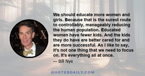 We should educate more women and girls. Because that is the surest route to controllably, manageably reducing the human population. Educated women have fewer kids. And the kids they do have are better cared for and are