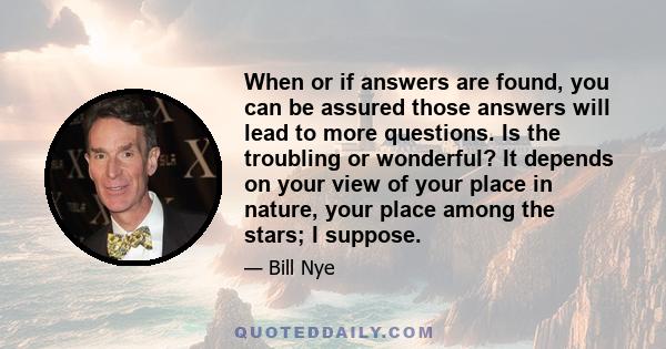 When or if answers are found, you can be assured those answers will lead to more questions. Is the troubling or wonderful? It depends on your view of your place in nature, your place among the stars; I suppose.