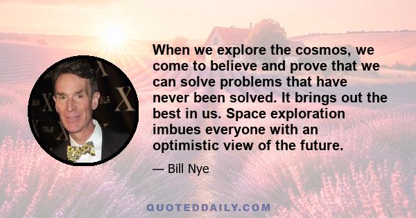 When we explore the cosmos, we come to believe and prove that we can solve problems that have never been solved. It brings out the best in us. Space exploration imbues everyone with an optimistic view of the future.