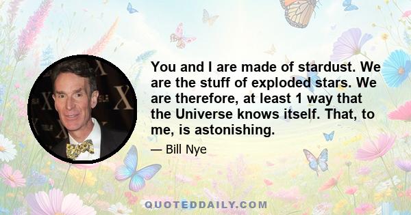 You and I are made of stardust. We are the stuff of exploded stars. We are therefore, at least 1 way that the Universe knows itself. That, to me, is astonishing.