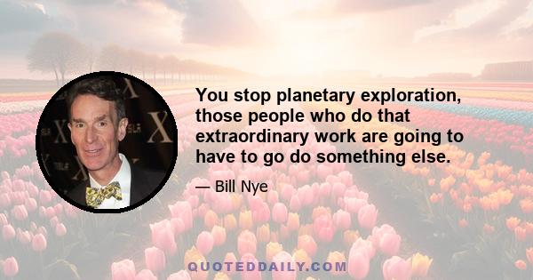 You stop planetary exploration, those people who do that extraordinary work are going to have to go do something else.