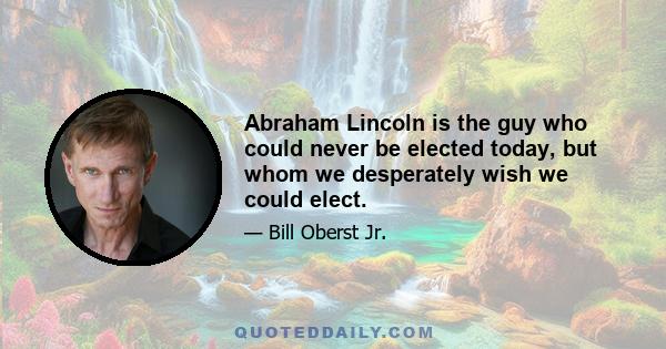 Abraham Lincoln is the guy who could never be elected today, but whom we desperately wish we could elect.